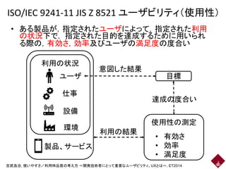 ISO/IEC 9241-11 JIS Z 8521 ユーザビリティ（使用性）
• ある製品が，指定されたユーザによって，指定された利用
の状況下で， 指定された目的を達成するために用いられ
る際の，有効さ，効率及びユーザの満足度の度合い
5
ユーザ
仕事
設備
製品、サービス
環境
目標
使用性の測定
• 有効さ
• 効率
• 満足度
利用の状況
意図した結果
利用の結果
達成の度合い
吉武良治, 使いやすさ／利用時品質の考え方 ～開発技術者にとって重要なユーザビリティ、UXとは～, ET2014
 