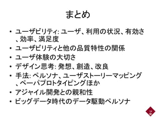 まとめ
• ユーザビリティ: ユーザ、利用の状況、有効さ
、効率、満足度
• ユーザビリティと他の品質特性の関係
• ユーザ体験の大切さ
• デザイン思考: 発想、創造、改良
• 手法: ペルソナ、ユーザストーリーマッピング
、ペーパプロトタイピングほか
• アジャイル開発との親和性
• ビッグデータ時代のデータ駆動ペルソナ
54
 