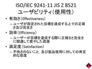 ISO/IEC 9241-11 JIS Z 8521
ユーザビリティ（使用性）
• 有効さ（Effectiveness）
– ユーザが指定された目標を達成する上での正確
さ及び完全さ
• 効率（Efficiency）
– ユーザーが目標を達成する際に正確さと完全さ
に関連して費やした資源
• 満足度（Satisfaction）
– 不快さのないこと，及び製品使用に対しての肯定
的な態度
6
 