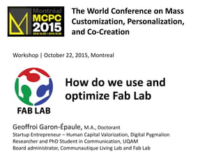 How do we use and
optimize Fab Lab
Geoffroi Garon-Épaule, M.A., Doctorant
Startup Entrepreneur – Human Capital Valorization, Digital Pygmalion
Researcher and PhD Student in Communication, UQAM
Board administrator, Communautique Living Lab and Fab Lab
Workshop | October 22, 2015, Montreal
The World Conference on Mass
Customization, Personalization,
and Co-Creation
MCPC 2015
 