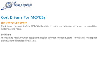Cost Drivers For MCPCBs
Dielectric Substrate
The # 1 cost component of the MCPCB is the dielectric substrate between the copper traces and the
metal heatsink / core.

Definition
An insulating medium which occupies the region between two conductors. In this case, the copper
circuits and the metal core heat sink.
 