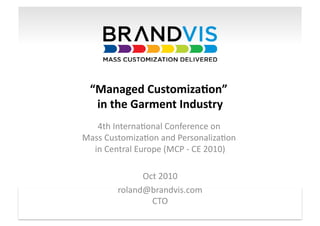 “Managed	
  Customiza1on”	
           	
  
     in	
  the	
  Garment	
  Industry	
  
   4th	
  Interna*onal	
  Conference	
  on	
          	
  
Mass	
  Customiza*on	
  and	
  Personaliza*on	
                 	
  
  in	
  Central	
  Europe	
  (MCP	
  -­‐	
  CE	
  2010)    	
  

                        Oct	
  2010   	
  
                  roland@brandvis.com      	
  
                          CTO    	
  
© Brandvis Ltd. 2010                                                   1	
  
 