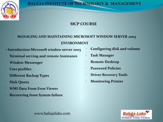 MCP COURSE
www.balujalabs.com
BALUJA INSTITUTE OF TECHNOLOGY & MANAGEMENT
•
MANAGING AND MAINTAINING MICROSOFT WINDOW SERVER 2003
ENVIRONMENT
• Introduction Microsoft window server 2003
•
Terminal serving and remote Assistance
•
Window Messenger
•
User profiles
•
Different Backup Types
•
Disk Quota
•
WMI Data From Even Viewer
•
Recovering from System failure
•
Configuring disk and volume
•
Task Manager
•
Remote Desktop
•
Password Policies
•
Driver Recovery Tools
•
Monitoring Printer
 