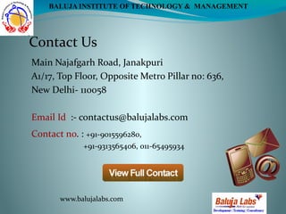 Contact Us
Contact no. : +91-9015596280,
+91-9313565406, 011-65495934
Main Najafgarh Road, Janakpuri
A1/17, Top Floor, Opposite Metro Pillar no: 636,
New Delhi- 110058 
Email Id  :- contactus@balujalabs.com
www.balujalabs.com
BALUJA INSTITUTE OF TECHNOLOGY & MANAGEMENT
 
