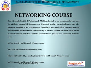 NETWORKING COURSE
www.balujalabs.com
BALUJA INSTITUTE OF TECHNOLOGY & MANAGEMENT
The Microsoft Certified Professional (MCP) credential is for professionals who have
the skills to successfully implement a Microsoft product or technology as part of a
business solution in an organization. Candidates are required to pass one current
Microsoft certification exam. The following is a list of current Microsoft certification
exams: Microsoft Certified Systems Administrator (MCSA) on Microsoft Windows
2000
MCSA: Security on Microsoft Windows 2000
MCSA on Microsoft Windows Server 2003
Microsoft Certified Systems Engineer (MCSE) on Microsoft Windows 2000
MCSE: Security on Microsoft Windows 2000
 