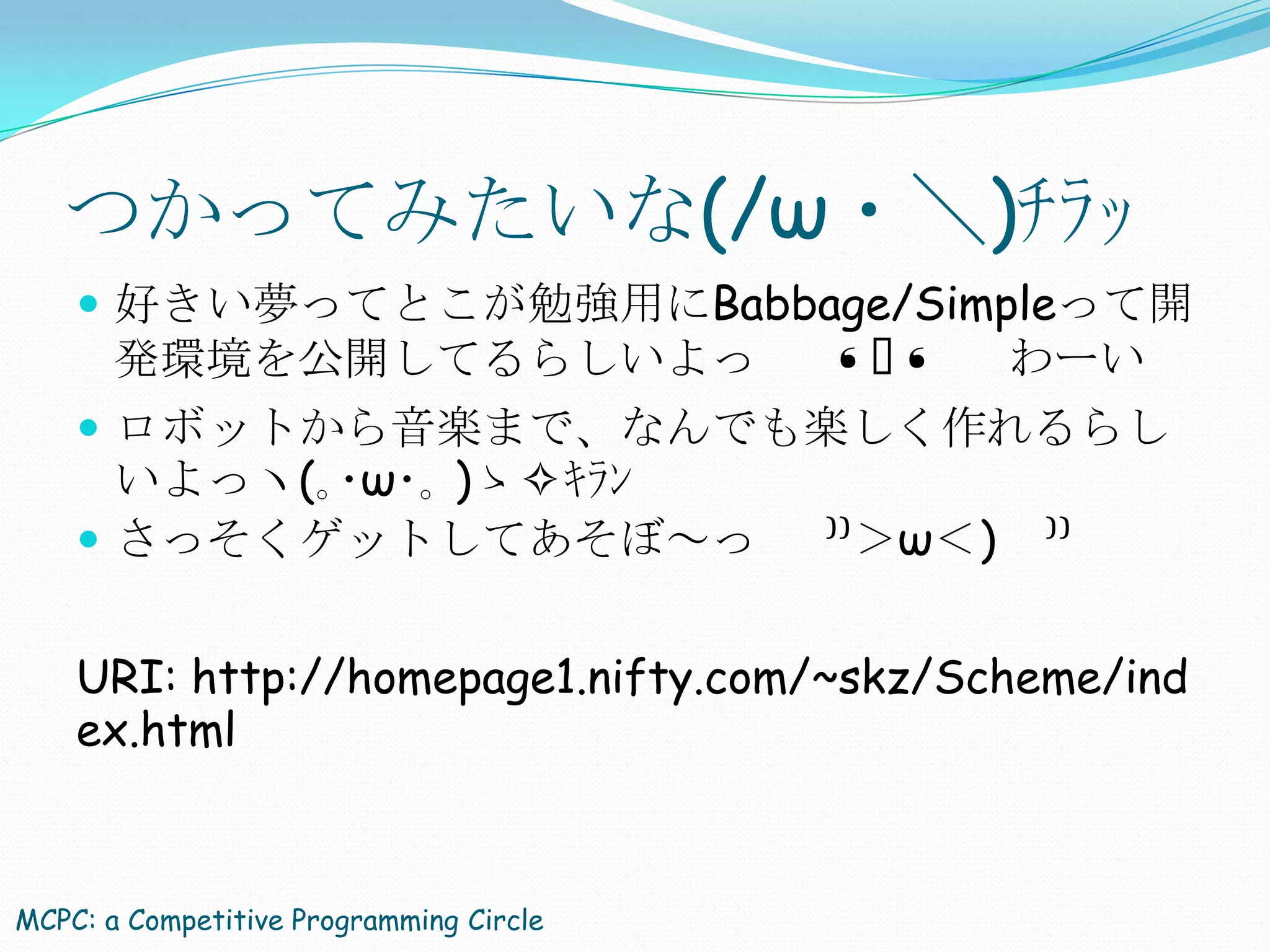 つかってみたいな(/ω・＼)ﾁﾗｯ
     好きい夢ってとこが勉強用にBabbage/Simpleって開
       発環境を公開してるらしいよっ                    ❛ᴗ
                                          ❛       わーい
     ロボットから音楽まで、なんでも楽しく作れるらし
      いよっヽ(｡･ω･｡ )ゝ✧ｷﾗﾝ
     さっそくゲットしてあそぼ～っ                     ⁾⁾＞ω＜)   ⁾⁾


    URI: http://homepage1.nifty.com/~skz/Scheme/ind
    ex.html



MCPC: a Competitive Programming Circle
 