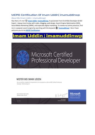 MCPD Certification Of Imam Uddin| imamuddinwp
About Me (Imam Uddin | imamuddinwp)
Hey there; it's me! 🤠 Imam Uddin; imamuddinwp, A passionate Front-End Web Developer & SEO
Expert. I always love to play with codes, blogging, web design, Search Engine Optimization (SEO),
Social Media Marketing (SMM), and especially digital marketing. To review my online presence, find
me in a popular search engine by searching with the keyword 🕵 'imamuddinwp'. Here I have
welcome you to my MCPD Certification.
Imam Uddin | imamuddinwp
 