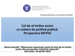 Masă rotundă: ”Măsurarea impactului social al celui de-al treilea
sector din perspectiva statisticii naționale”
București, 18 aprilie 2016
Transparență pentru o Guvernare Deschisă
Cel de-al treilea sector
ca subiect de politică publică.
Perspectiva MCPDC
 