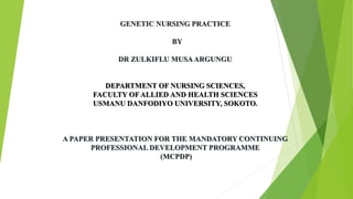 GENETIC NURSING PRACTICE
BY
DR ZULKIFLU MUSAARGUNGU
DEPARTMENT OF NURSING SCIENCES,
FACULTY OF ALLIED AND HEALTH SCIENCES
USMANU DANFODIYO UNIVERSITY, SOKOTO.
A PAPER PRESENTATION FOR THE MANDATORY CONTINUING
PROFESSIONAL DEVELOPMENT PROGRAMME
(MCPDP)
 