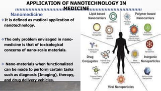 APPLICATION OF NANOTECHNOLOGY IN
MEDICINE
Nanomedicine
It is defined as medical application of
nanotechnology.
The only problem envisaged in nano-
medicine is that of toxicological
concerns of nano-scale materials.
 Nano-materials when functionalized
can be made to perform certain tasks
such as diagnosis (Imaging), therapy,
and drug delivery vehicles.
 