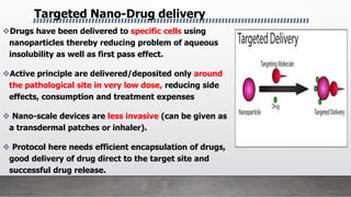 Drugs have been delivered to specific cells using
nanoparticles thereby reducing problem of aqueous
insolubility as well as first pass effect.
Active principle are delivered/deposited only around
the pathological site in very low dose, reducing side
effects, consumption and treatment expenses
 Nano-scale devices are less invasive (can be given as
a transdermal patches or inhaler).
 Protocol here needs efficient encapsulation of drugs,
good delivery of drug direct to the target site and
successful drug release.
Targeted Nano-Drug delivery
 