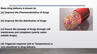 Nano drug delivery is known to:
[a] Improve the Pharmacokinetics of drugs
[b] Improve the bio distribution of drugs
[c] Ensure the passage of drugs through cell
membranes and cytoplasm (poorly water
soluble drugs).
[d] Triggered response (pH or Temperature) is
very beneficial in drug delivery.
•
 