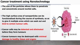 The size of the particles allows them to penetrate
and concentrate around morbid cells.
The high surface area of nanoparticles can be
functionalized during the course of synthesis, so as
to give it multiple arms which can seek out and
bind to certain tumour cells.
Cancer cells may be detected and eliminated
before they form tumours
Cancer tumours may be destroyed with minimal
damage to healthy tissue and organs
Cancer treatment using Nanotechnology
 