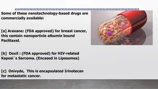 Some of these nanotechnology-based drugs are
commercially available:
[a] Araxane: (FDA approved) for breast cancer,
this contain nanoparticle albumin bound
Paclitaxel.
[b] Doxil : (FDA approved) for HIV-related
Kaposi`s Sarcoma. (Encased in Liposomes)
[c] Onivyde, This is encapsulated Irinotecan
for metastatic cancer.
 
