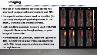 Imaging
The use of nanoparticle contrast agents has
improved images such as ultrasound and MRI.
Nano particles have been used to visualize (by
contrast) blood pooling (during stroke in the
brain), ischemia and atherosclerosis.
Light emitting quantum dots are used with MRI
(Magnetic Resonance Imaging) to give great
image of tumor site.
Nanoparticles of Cadmium, Selenium (quantum
dots) are known to glow when exposed to UV-
Light. This helps surgeons when manipulating
through tumors.
 