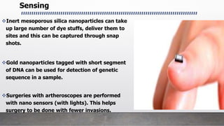 Sensing
Inert mesoporous silica nanoparticles can take
up large number of dye stuffs, deliver them to
sites and this can be captured through snap
shots.
Gold nanoparticles tagged with short segment
of DNA can be used for detection of genetic
sequence in a sample.
Surgeries with artheroscopes are performed
with nano sensors (with lights). This helps
surgery to be done with fewer invasions.
 