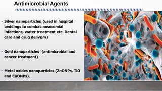Antimicrobial Agents
• Silver nanoparticles (used in hospital
beddings to combat nosocomial
infections, water treatment etc. Dental
care and drug delivery)
• Gold nanoparticles (antimicrobial and
cancer treatment)
• Metal oxides nanoparticles (ZnONPs, TiO
and CuONPs).
 