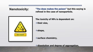 Nanotoxicity: "The dose makes the poison” but this saying is
refined in the case of nanoparticle.
The toxicity of NPs is dependent on:
their size,
shape,
surface chemistry,
dissolution and degree of aggregation.
 