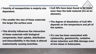 Toxicity of nanoparticles is majorly size
dependent.
The smaller the size of these materials
the larger the surface area
This directly influences the interaction
of these materials with biological
components; their uptake, distribution
and bioavailability in the body is altered
inadvertently causing toxicities.
CuO NPs have been found to be more
toxic than the bulk material (Cu as an
element).
The degree of dissolution of CuO NPs
depends on the temperature and pH of
the system.
It's use has been associated with
cytotoxicity, genotoxicity, oxidative
stress induction and DNA damage even
at low doses in Eukaryotes.
 