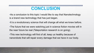 CONCLUSION
•As a conclusion to this topic I would like to say that Nanotechnology
is a brand new technology that has just began.
•It is a revolutionary science that will change all what we knew before.
•The future that we were watching just in science fiction movies will in
the near future be real (Teleportation research is on going).
•This new technology will first of all, keep us healthy because of
nanorobots that will repair every damage that we have in our body.
 