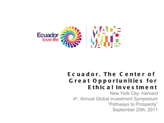 Ecuador, The Center of  Great Opportunities for Ethical Investment New York City- Harvard 4 th . Annual Global Investment Symposium  “ Pathways to Prosperity ” September 20th, 2011 