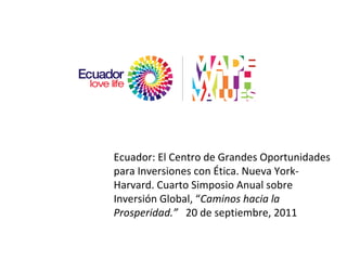 Ecuador: El Centro de Grandes Oportunidades para Inversiones con Ética. Nueva York-Harvard. Cuarto Simposio Anual sobre Inversión Global,  “ Caminos hacia la Prosperidad. ”   20 de septiembre, 2011 