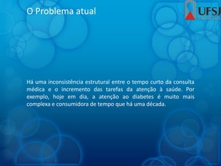O Problema atual
Há uma inconsistência estrutural entre o tempo curto da consulta
médica e o incremento das tarefas da atenção à saúde. Por
exemplo, hoje em dia, a atenção ao diabetes é muito mais
complexa e consumidora de tempo que há uma década.
 