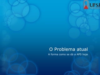 O Problema atual
A forma como se dá a APS hoje
 