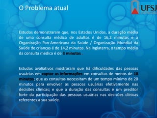 O Problema atual
Estudos demonstraram que, nos Estados Unidos, a duração média
de uma consulta médica de adultos é de 16,2 minutos e a
Organização Pan-Americana da Saúde / Organização Mundial da
Saúde de crianças é de 14,2 minutos. Na Inglaterra, o tempo médio
da consulta médica é de 8 minutos .
Estudos avaliativos mostraram que há dificuldades das pessoas
usuárias em captar as informações em consultas de menos de 18
minutos; que as consultas necessitam de um tempo mínimo de 20
minutos para envolver as pessoas usuárias efetivamente nas
decisões clínicas; e que a duração das consultas é um preditor
forte da participação das pessoas usuárias nas decisões clínicas
referentes à sua saúde.
 