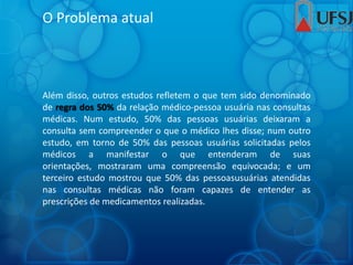 O Problema atual
Além disso, outros estudos refletem o que tem sido denominado
de regra dos 50% da relação médico-pessoa usuária nas consultas
médicas. Num estudo, 50% das pessoas usuárias deixaram a
consulta sem compreender o que o médico lhes disse; num outro
estudo, em torno de 50% das pessoas usuárias solicitadas pelos
médicos a manifestar o que entenderam de suas
orientações, mostraram uma compreensão equivocada; e um
terceiro estudo mostrou que 50% das pessoasusuárias atendidas
nas consultas médicas não foram capazes de entender as
prescrições de medicamentos realizadas.
 