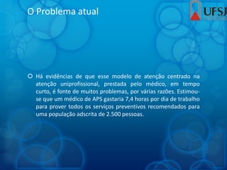 O Problema atual
 Há evidências de que esse modelo de atenção centrado na
atenção uniprofissional, prestada pelo médico, em tempo
curto, é fonte de muitos problemas, por várias razões. Estimou-
se que um médico de APS gastaria 7,4 horas por dia de trabalho
para prover todos os serviços preventivos recomendados para
uma população adscrita de 2.500 pessoas.
 