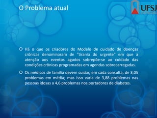 O Problema atual
 Há o que os criadores do Modelo de cuidado de doenças
crônicas denominaram de "tirania do urgente" em que a
atenção aos eventos agudos sobrepõe-se ao cuidado das
condições crônicas programadas em agendas sobrecarregadas.
 Os médicos de família devem cuidar, em cada consulta, de 3,05
problemas em média; mas isso varia de 3,88 problemas nas
pessoas idosas a 4,6 problemas nos portadores de diabetes.
 