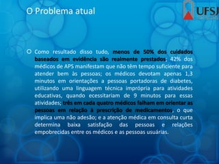 O Problema atual
 Como resultado disso tudo, menos de 50% dos cuidados
baseados em evidência são realmente prestados; 42% dos
médicos de APS manifestam que não têm tempo suficiente para
atender bem às pessoas; os médicos devotam apenas 1,3
minutos em orientações a pessoas portadoras de diabetes,
utilizando uma linguagem técnica imprópria para atividades
educativas, quando ecessitariam de 9 minutos para essas
atividades; três em cada quatro médicos falham em orientar as
pessoas em relação à prescrição de medicamentos, o que
implica uma não adesão; e a atenção médica em consulta curta
determina baixa satisfação das pessoas e relações
empobrecidas entre os médicos e as pessoas usuárias.
 