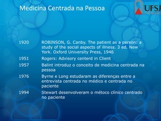Medicina Centrada na Pessoa
1920 ROBINSON, G. Canby. The patient as a person: a
study of the social aspects of illness. 3 ed. New
York. Oxford University Press, 1946
1951 Rogers: Advisory centerd in Client
1957 Balint introduz o conceito de medicina centrada na
pessoa
1976 Byrne e Long estudaram as diferenças entre a
entrevista centrada no médico e centrada no
paciente
1994 Stewart desenvolveram o métoco clínico centrado
no paciente
 