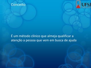 Conceito
É um método clínico que almeja qualificar a
atenção a pessoa que vem em busca de ajuda
 