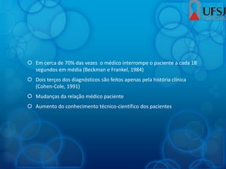  Em cerca de 70% das vezes o médico interrompe o paciente a cada 18
segundos em média (Beckman e Frankel, 1984)
 Dois terços dos diagnósticos são feitos apenas pela história clínica
(Cohen-Cole, 1991)
 Mudanças da relação médico paciente
 Aumento do conhecimento técnico-científico dos pacientes
 