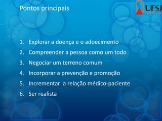 Pontos principais
1. Explorar a doença e o adoecimento
2. Compreender a pessoa como um todo
3. Negociar um terreno comum
4. Incorporar a prevenção e promoção
5. Incrementar a relação médico-paciente
6. Ser realista
 