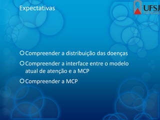 Expectativas
Compreender a distribuição das doenças
Compreender a interface entre o modelo
atual de atenção e a MCP
Compreender a MCP
 