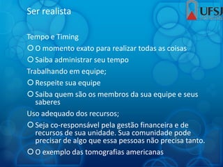 Ser realista
Tempo e Timing
O momento exato para realizar todas as coisas
Saiba administrar seu tempo
Trabalhando em equipe;
Respeite sua equipe
Saiba quem são os membros da sua equipe e seus
saberes
Uso adequado dos recursos;
Seja co-responsável pela gestão financeira e de
recursos de sua unidade. Sua comunidade pode
precisar de algo que essa pessoas não precisa tanto.
O exemplo das tomografias americanas
 