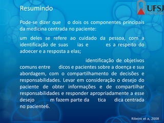 Resumindo
Pode-se dizer que o dois os componentes principais
da medicina centrada no paciente:
um deles se refere ao cuidado da pessoa, com a
identificação de suas ias e es a respeito do
adoecer e a resposta a elas;
identificação de objetivos
comuns entre dicos e pacientes sobre a doença e sua
abordagem, com o compartilhamento de decisões e
responsabilidades. Levar em consideração o desejo do
paciente de obter informações e de compartilhar
responsabilidades e responder apropriadamente a esse
desejo m fazem parte da tica dica centrada
no paciente6.
Ribeiro et a, 2008
 
