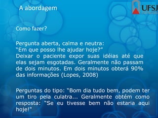A abordagem
Como fazer?
Pergunta aberta, calma e neutra:
“Em que posso lhe ajudar hoje?”
Deixar o paciente expor suas idéias até que
elas sejam esgotadas. Geralmente não passam
de dois minutos. Em dois minutos obterá 90%
das informações (Lopes, 2008)
Perguntas do tipo: “Bom dia tudo bem, podem ter
um tiro pela culatra... Geralmente obtém como
resposta: “Se eu tivesse bem não estaria aqui
hoje!"
 