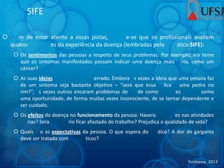 SIFE
 m de estar atento a essas pistas, e-se que os profissionais avaliem
quatro es da experiência da doença (lembradas pelo stico SIFE):
 Os sentimentos das pessoas a respeito de seus problemas. Por exemplo, ela teme
que os sintomas manifestados possam indicar uma doença mais ria, como um
câncer?
 As suas ideias errado. Embora s vezes a ideia que uma pessoa faz
de um sintoma seja bastante objetivo – “sera que essa lica uma pedra no
rim?”, s vezes outros encaram problemas de de como es como
uma oportunidade, de forma muitas vezes inconsciente, de se tornar dependente e
ser cuidado.
 Os efeitos da doença no funcionamento da pessoa: Havera es nas atividades
rias? Sera rio ficar afastado do trabalho? Prejudica a qualidade de vida?
 Quais o as expectativas da pessoa. O que espera do dico? A dor de garganta
deve ser tratada com ticos?
Fuzikawa, 2013
 