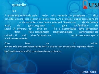 questão
o 1
A anamnese orientada pelo todo nico centrado no paradigma dico
constitui um processo sequencial padronizado. As primeiras etapas correspondem
o do paciente e sua queixa principal. Seguem-se ria da doença
atual, ria gica pregressa, ria gica, ria familiar e ria
social. A consulta do dico de lia e Comunidade deve apresentar
sticas ficas relacionadas longitudinalidade continuidade do
cuidado. O todo nico Centrado na um instrumento que o
auxilia neste sentido.
Com base na o acima:
a) Liste três dos componentes do MCP e cite os seus respectivos aspectos-chave.
b) Considerando o MCP, conceitue illness e disease.
UERJ, 2013
 