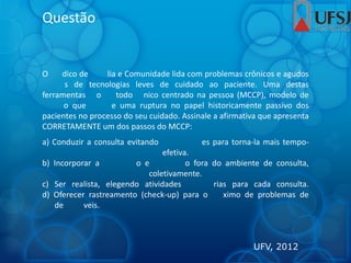 Questão
O dico de lia e Comunidade lida com problemas crônicos e agudos
s de tecnologias leves de cuidado ao paciente. Uma destas
ferramentas o todo nico centrado na pessoa (MCCP), modelo de
o que e uma ruptura no papel historicamente passivo dos
pacientes no processo do seu cuidado. Assinale a afirmativa que apresenta
CORRETAMENTE um dos passos do MCCP:
a) Conduzir a consulta evitando es para torna-la mais tempo-
efetiva.
b) Incorporar a o e o fora do ambiente de consulta,
coletivamente.
c) Ser realista, elegendo atividades rias para cada consulta.
d) Oferecer rastreamento (check-up) para o ximo de problemas de
de veis.
UFV, 2012
 