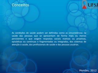 Conceitos
As condições de saúde podem ser definidas como as circunstâncias na
saúde das pessoas que se apresentam de forma mais ou menos
persistentes e que exigem respostas sociais reativas ou proativas,
episódicas ou contínuas e fragmentadas ou integradas, dos sistemas de
atenção à saúde, dos profissionais de saúde e das pessoas usuárias.
Mendes, 2012
 