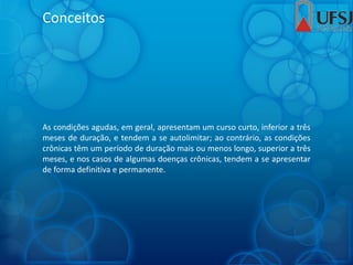 Conceitos
As condições agudas, em geral, apresentam um curso curto, inferior a três
meses de duração, e tendem a se autolimitar; ao contrário, as condições
crônicas têm um período de duração mais ou menos longo, superior a três
meses, e nos casos de algumas doenças crônicas, tendem a se apresentar
de forma definitiva e permanente.
 