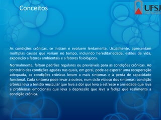 Conceitos
As condições crônicas, se iniciam e evoluem lentamente. Usualmente, apresentam
múltiplas causas que variam no tempo, incluindo hereditariedade, estilos de vida,
exposição a fatores ambientais e a fatores fisiológicos.
Normalmente, faltam padrões regulares ou previsíveis para as condições crônicas. Ao
contrário das condições agudas nas quais, em geral, pode-se esperar uma recuperação
adequada, as condições crônicas levam a mais sintomas e à perda de capacidade
funcional. Cada sintoma pode levar a outros, num ciclo vicioso dos sintomas: condição
crônica leva a tensão muscular que leva a dor que leva a estresse e ansiedade que leva
a problemas emocionais que leva a depressão que leva a fadiga que realimenta a
condição crônica.
 