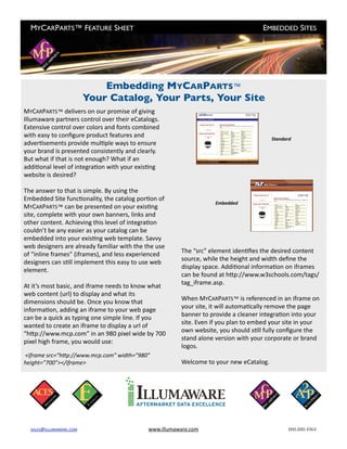 MYCARPARTS™ FEATURE SHEET
                                                          EMBEDDED SITES




                              Embedding MYCARPARTS™
                          Your Catalog, Your Parts, Your Site
MYCARPARTS™ delivers on our promise of giving 
Illumaware partners control over their eCatalogs. 
Extensive control over colors and fonts combined 
with easy to conﬁgure product features and                                                Standard
adverIsements provide mulIple ways to ensure 
your brand is presented consistently and clearly. 
But what if that is not enough? What if an 
addiIonal level of integraIon with your exisIng 
website is desired?

The answer to that is simple. By using the 
Embedded Site funcIonality, the catalog porIon of 
                                                                      Embedded
MYCARPARTS™ can be presented on your exisIng 
site, complete with your own banners, links and 
other content. Achieving this level of integraIon 
couldn’t be any easier as your catalog can be 
embedded into your exisIng web template. Savvy 
web designers are already familiar with the the use  
                                                          The “src” element idenIﬁes the desired content 
of “inline frames” (iframes), and less experienced 
                                                          source, while the height and width deﬁne the 
designers can sIll implement this easy to use web 
                                                          display space. AddiIonal informaIon on iframes 
element.
                                                          can be found at hTp://www.w3schools.com/tags/
                                                          tag_iframe.asp.
At it’s most basic, and iframe needs to know what 
web content (url) to display and what its 
                                                          When MYCARPARTS™ is referenced in an iframe on 
dimensions should be. Once you know that 
                                                          your site, it will automaIcally remove the page 
informaIon, adding an iframe to your web page 
                                                          banner to provide a cleaner integraIon into your 
can be a quick as typing one simple line. If you 
                                                          site. Even if you plan to embed your site in your 
wanted to create an iframe to display a url of 
                                                          own website, you should sIll fully conﬁgure the 
“hTp://www.mcp.com” in an 980 pixel wide by 700 
                                                          stand alone version with your corporate or brand 
pixel high frame, you would use:
                                                          logos.
 <iframe src=”h.p://www.mcp.com” width=”980” 
height=”700”></iframe>                                    Welcome to your new eCatalog.




  SALES@ILLUMAWARE.COM	                       www.illumaware.com	                               800.880.4964
 
