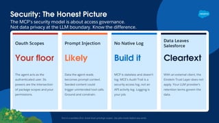 Security: The Honest Picture
The MCP’s security model is about access governance.
Not data privacy at the LLM boundary. Know the difference.
Test in a sandbox first. Grant least-privilege scopes. Use plan mode before any write.
Oauth Scopes
Your floor
The agent acts as the
authenticated user. Its
powers are the intersection
of package scopes and your
permissions.
Prompt Injection
Likely
Data the agent reads
becomes prompt context.
Seeded content could
trigger unintended tool calls.
Ground and constrain.
No Native Log
Build it
MCP is stateless and doesn’t
log. MCE’s Audit Trail is a
security access log, not an
API activity log. Logging is
your job.
Data Leaves
Salesforce
Cleartext
With an external client, the
Einstein Trust Layer does not
apply. Your LLM provider’s
retention terms govern the
data.
 
