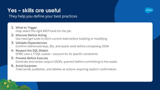 Yes – skills are useful
They help you define your best practices
1. What to Trigger
Help select the right MCP tools for the job
2. Discover Before Acting
Use read/get tools to fetch current state before building or modifying
3. Validate Dependencies
Confirm referenced keys, IDs, and assets exist before composing JSON
4. Respect the SQL Dialect
SFMC uses a T-SQL subset — account for its specific constraints
5. Preview Before Execute
Generate and review output (JSON, queries) before committing to live assets
6. Avoid Surprises
Treat sends, publishes, and deletes as actions requiring explicit confirmation
 